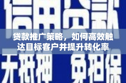 嵩县贷款推广策略，如何高效触达目标客户并提升转化率