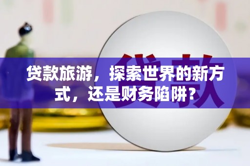 嵩县贷款旅游，探索世界的新方式，还是财务陷阱？